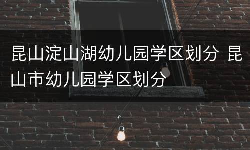 昆山淀山湖幼儿园学区划分 昆山市幼儿园学区划分