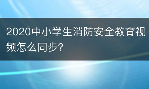 2020中小学生消防安全教育视频怎么同步？