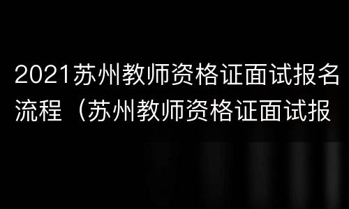 2021苏州教师资格证面试报名流程（苏州教师资格证面试报名时间）