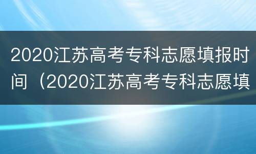 2020江苏高考专科志愿填报时间（2020江苏高考专科志愿填报时间表）