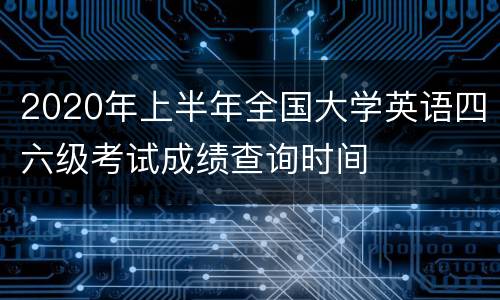 2020年上半年全国大学英语四六级考试成绩查询时间