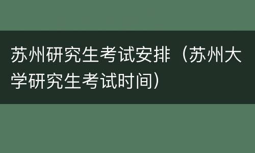 苏州研究生考试安排（苏州大学研究生考试时间）