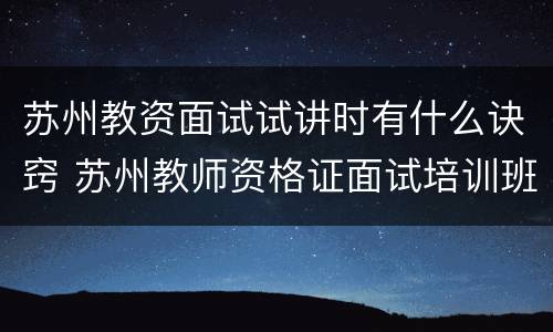 苏州教资面试试讲时有什么诀窍 苏州教师资格证面试培训班哪个好