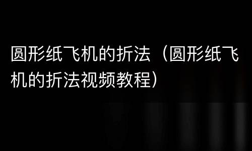 圆形纸飞机的折法（圆形纸飞机的折法视频教程）