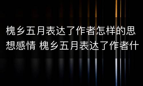 槐乡五月表达了作者怎样的思想感情 槐乡五月表达了作者什么的思想感情