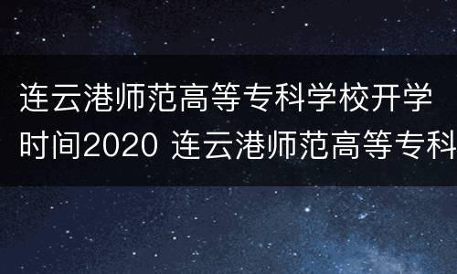 连云港师范高等专科学校开学时间2020 连云港师范高等专科学校开学时间2020年