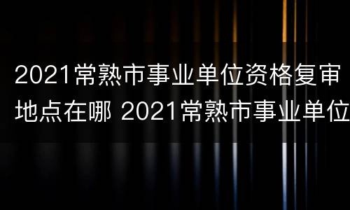2021常熟市事业单位资格复审地点在哪 2021常熟市事业单位资格复审地点在哪查