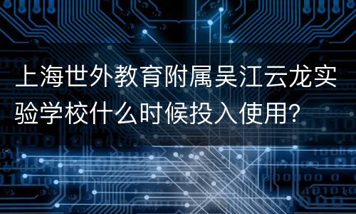 上海世外教育附属吴江云龙实验学校什么时候投入使用？