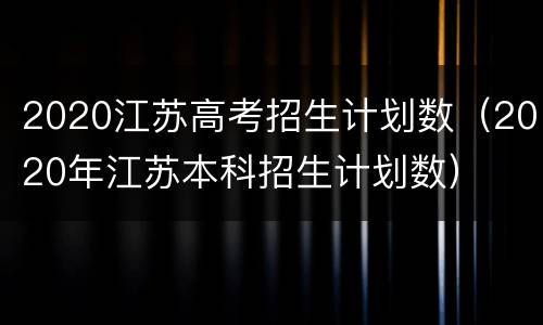 2020江苏高考招生计划数（2020年江苏本科招生计划数）
