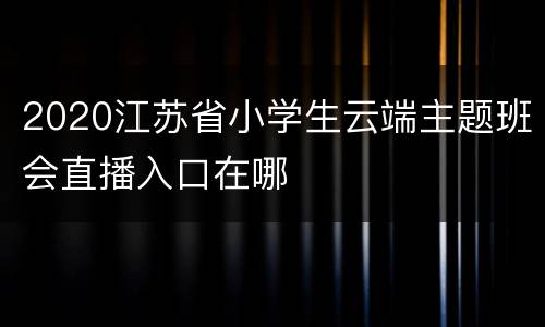 2020江苏省小学生云端主题班会直播入口在哪