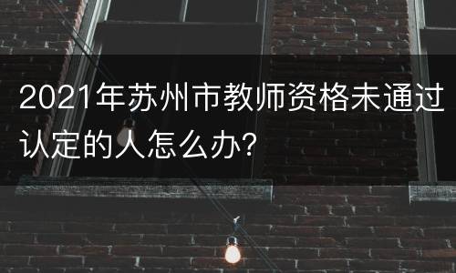 2021年苏州市教师资格未通过认定的人怎么办？