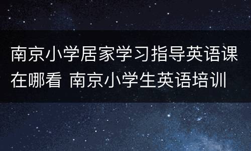南京小学居家学习指导英语课在哪看 南京小学生英语培训