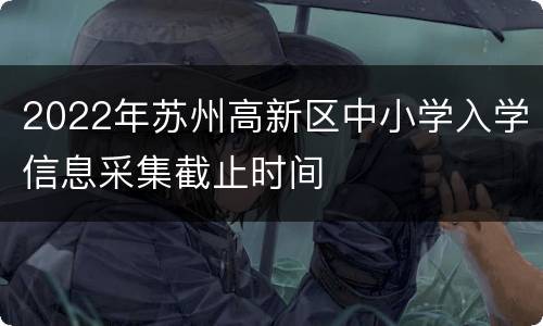 2022年苏州高新区中小学入学信息采集截止时间