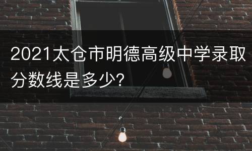 2021太仓市明德高级中学录取分数线是多少？