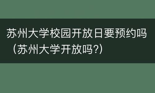 苏州大学校园开放日要预约吗（苏州大学开放吗?）