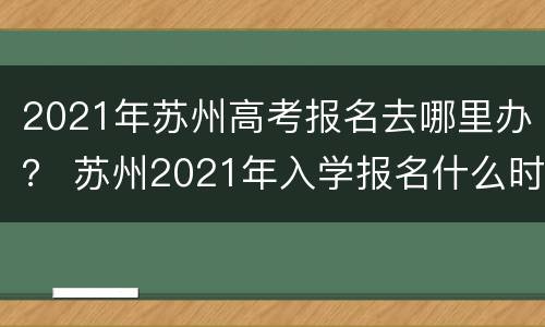 2021年苏州高考报名去哪里办？ 苏州2021年入学报名什么时候