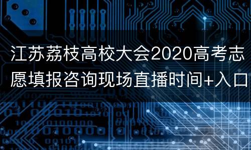 江苏荔枝高校大会2020高考志愿填报咨询现场直播时间+入口