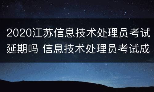 2020江苏信息技术处理员考试延期吗 信息技术处理员考试成绩什么时候出