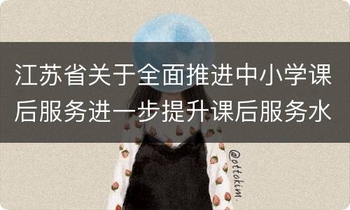 江苏省关于全面推进中小学课后服务进一步提升课后服务水平的实施意见