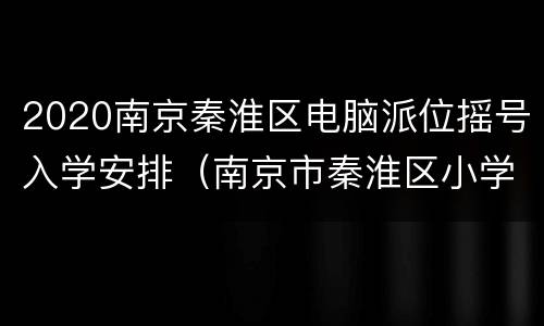 2020南京秦淮区电脑派位摇号入学安排（南京市秦淮区小学摇号）