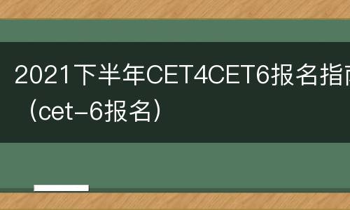2021下半年CET4CET6报名指南（cet-6报名）