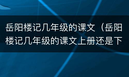 岳阳楼记几年级的课文（岳阳楼记几年级的课文上册还是下册）
