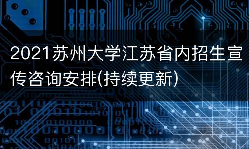 2021苏州大学江苏省内招生宣传咨询安排(持续更新)