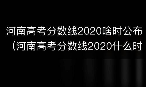 河南高考分数线2020啥时公布（河南高考分数线2020什么时候出）