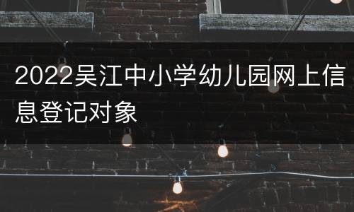 2022吴江中小学幼儿园网上信息登记对象
