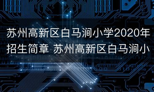 苏州高新区白马涧小学2020年招生简章 苏州高新区白马涧小学2020年招生简章图片