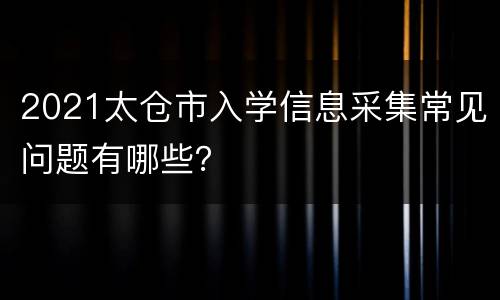 2021太仓市入学信息采集常见问题有哪些？
