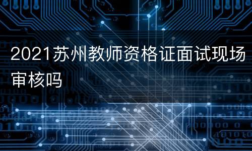 2021苏州教师资格证面试现场审核吗
