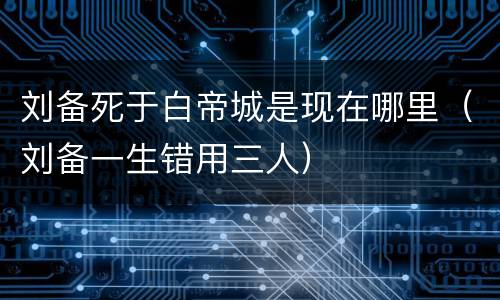 刘备死于白帝城是现在哪里（刘备一生错用三人）