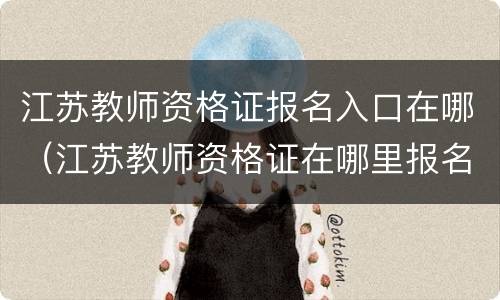 江苏教师资格证报名入口在哪（江苏教师资格证在哪里报名）