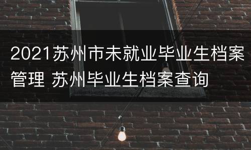 2021苏州市未就业毕业生档案管理 苏州毕业生档案查询