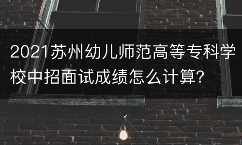 2021苏州幼儿师范高等专科学校中招面试成绩怎么计算？