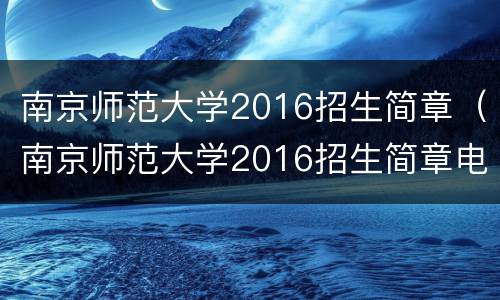南京师范大学2016招生简章（南京师范大学2016招生简章电话）