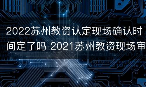 2022苏州教资认定现场确认时间定了吗 2021苏州教资现场审核时间