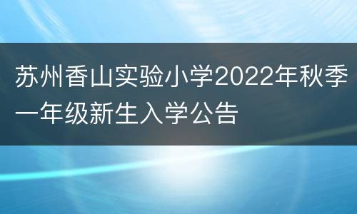 苏州香山实验小学2022年秋季一年级新生入学公告