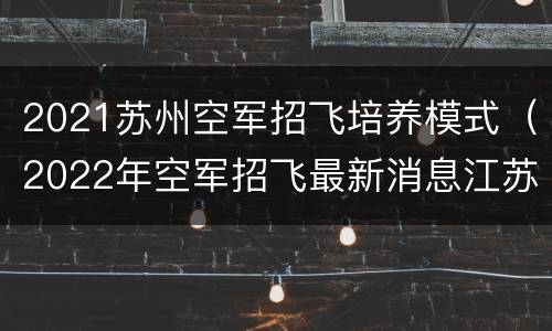 2021苏州空军招飞培养模式（2022年空军招飞最新消息江苏）