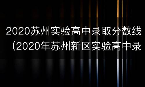 2020苏州实验高中录取分数线（2020年苏州新区实验高中录取分数线）