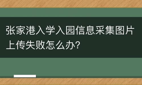 张家港入学入园信息采集图片上传失败怎么办？