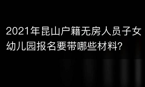 2021年昆山户籍无房人员子女幼儿园报名要带哪些材料？
