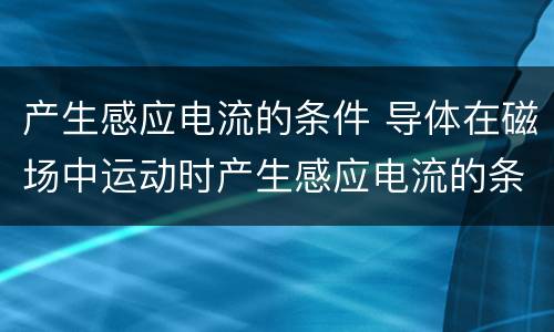 产生感应电流的条件 导体在磁场中运动时产生感应电流的条件