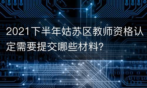 2021下半年姑苏区教师资格认定需要提交哪些材料？