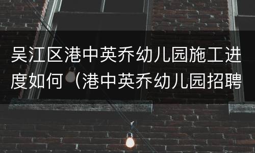 吴江区港中英乔幼儿园施工进度如何（港中英乔幼儿园招聘）