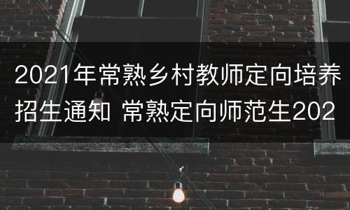 2021年常熟乡村教师定向培养招生通知 常熟定向师范生2020新政策