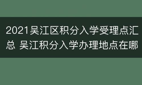 2021吴江区积分入学受理点汇总 吴江积分入学办理地点在哪里