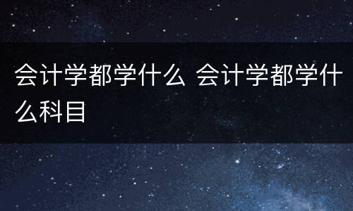 会计学都学什么 会计学都学什么科目