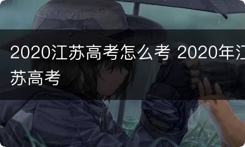 2020江苏高考怎么考 2020年江苏高考
